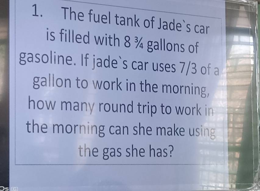 The fuel tank of Jade`s car 
is filled with 8 ¾ gallons of 
gasoline. If jade`s car uses 7/3 of a 
gallon to work in the morning, 
how many round trip to work in 
the morning can she make using 
the gas she has?