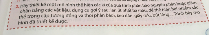 Hãy thiết kế một mô hình thể hiện các kì của quá trình phân bào nguyên phân hoặc giảm 
phân bằng các vật liệu, dụng cụ gợi ý sau: len (ít nhất ba màu, để thế hiện hai nhiêm sác 
thể trong cặp tương đồng và thoi phân bào), keo dán, giấy roki, bút lông,... Trình bày mô 
hình đã thiết kế được.