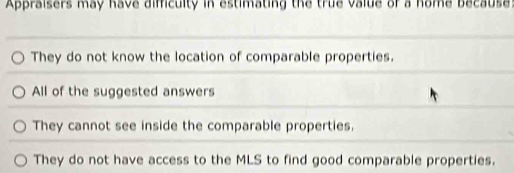 Appraisers may have difficulty in estimating the true value of a home because:
They do not know the location of comparable properties.
All of the suggested answers
They cannot see inside the comparable properties.
They do not have access to the MLS to find good comparable properties.