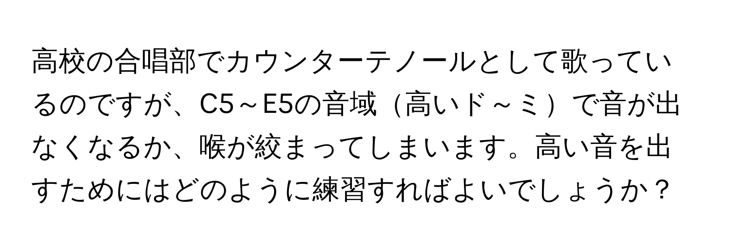 高校の合唱部でカウンターテノールとして歌っているのですが、C5～E5の音域高いド～ミで音が出なくなるか、喉が絞まってしまいます。高い音を出すためにはどのように練習すればよいでしょうか？