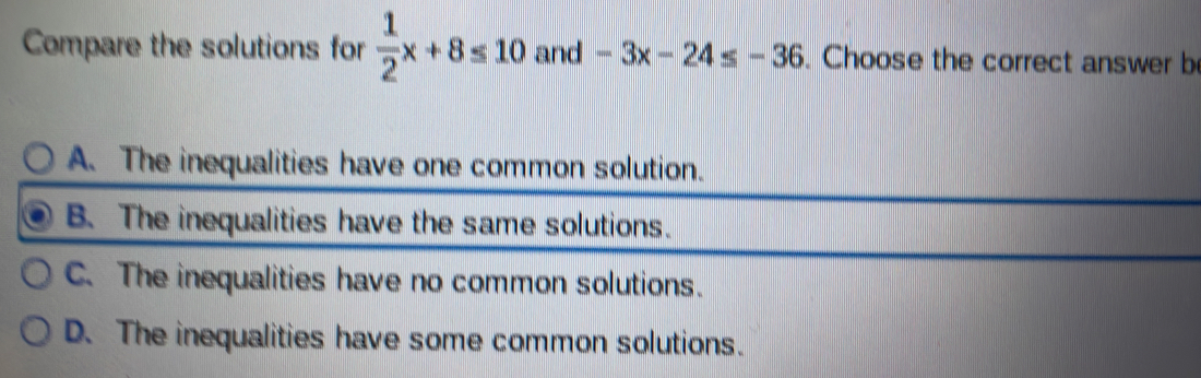 Compare the solutions for  1/2 x+8≤ 10 and -3x-24≤ -36. Choose the correct answer be
D. The inequalities have some common solutions.