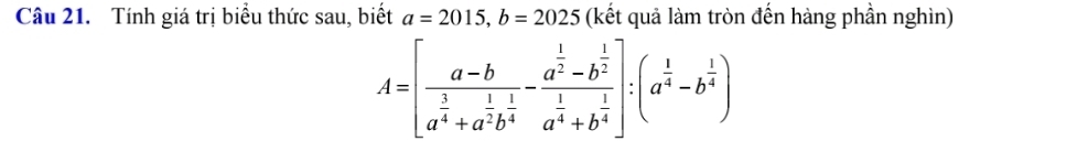 Tính giá trị biểu thức sau, biết a=2015, b=2025 (kết quả làm tròn đến hàng phần nghìn)
A=[frac a-ba^(frac 3)4+a^(frac 1)2b^(frac 1)4-frac a^(frac 1)2-b^(frac 1)2a^(frac 1)4+b^(frac 1)4]:(a^(frac 1)4-b^(frac 1)4)