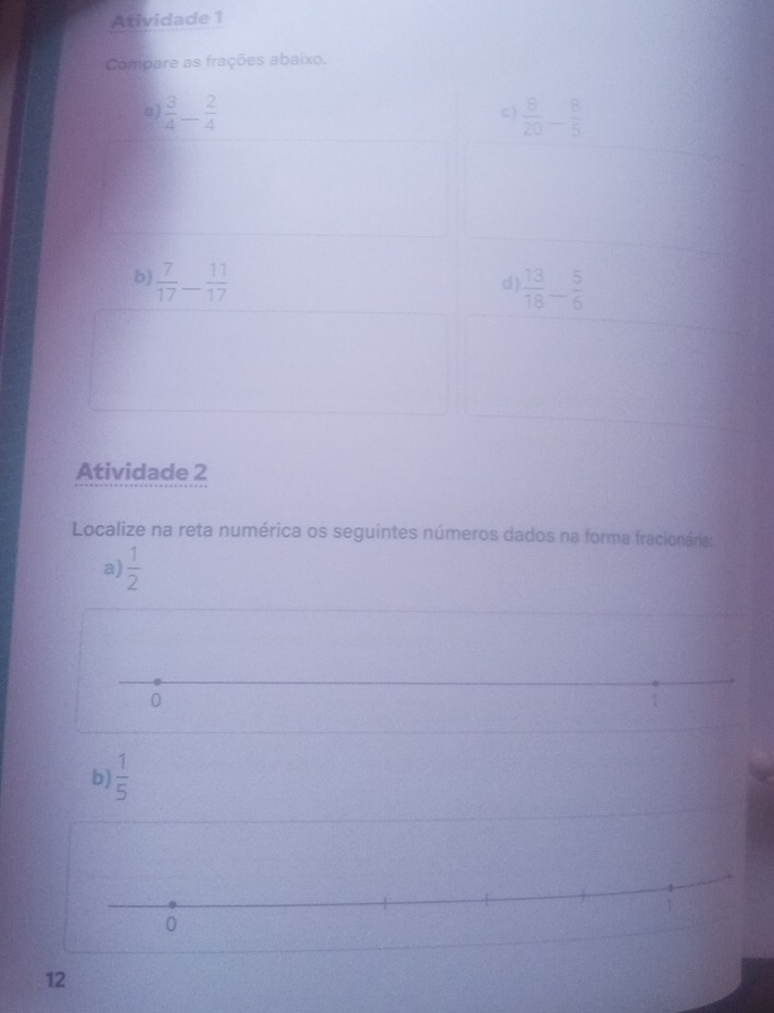 Atividade 1 
Compare as frações abaixo.
 3/4 - 2/4  c )  8/20 - 8/5 
b  7/17 - 11/17 
d)  13/18 _- 5/6 
Atividade 2 
Localize na reta numérica os seguintes números dados na forma fracionária: 
a)  1/2 
0 
b)  1/5 
1
0
12