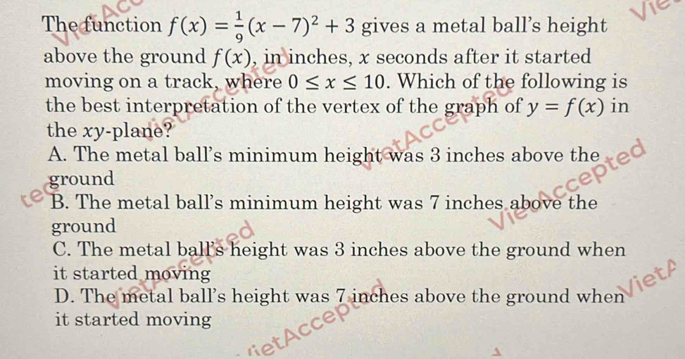 The function f(x)= 1/9 (x-7)^2+3 gives a metal ball’s height
above the ground f(x) , in inches, x seconds after it started
moving on a track, where 0≤ x≤ 10. Which of the following is
the best interpretation of the vertex of the graph of y=f(x) in
the xy -plane?
A. The metal ball's minimum height was 3 inches above the a
ground
B. The metal ball’s minimum height was 7 inches above the
ground
C. The metal ball's height was 3 inches above the ground when
it started moving
D. The metal ball’s height was 7 inches above the ground when
it started moving