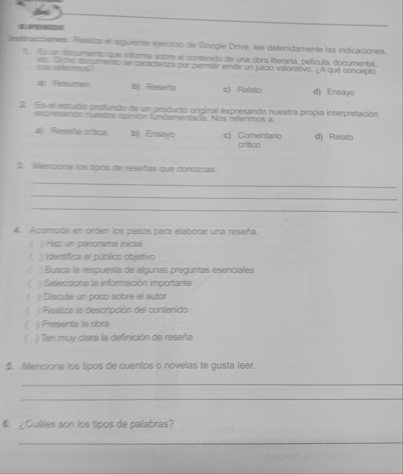 ins rucciones: Realiza el siguiente ejercicio de Google Drive, lee detenidamente las indicaciones.
e Es un documento que informa sobre el contenido de una obra literaria, película, documental,
eto Dicho documento se caracteriza por permitir emitir un juicio valorativo. ¿A qué concepto
mos refermos?
a Resumen b) Reseña c) Relato d) Ensayo
2. Es el estucio profundo de un producto original expresando nuestra propia interpretación
ex presando nuestra opinión fundamentada. Nos referimos a:
a) (Reseña crífica b) Ensayo c) Comentario d) Relato
critico
3. Menciona los tipos de reseñas que conozcas:
_
_
_
A. Acomoda en orden los pasos para elaborar una reseña.
)) Haz un panorama inicial
) identifica el público objetivo
) Busca la respuesía de algunas preguntas esenciales
)) Selecciona la información importante
) Discute un poco sobre el autor
) Realiza la descripción del contenido
) Presenta la obra
( )) Ten muy clara la definición de reseña
5. Manciona los tipos de cuentos o novelas te gusta leer.
_
_
Quáles son los tipos de palabras?
_