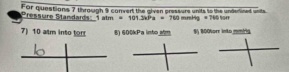 For questions 7 through 9 convert the given pressure units to the underlined units 
Pressure Standards: 1atm=101.3kPa=760mmHg=760torr
7) 10 atm into torr 8) 600kPa into atm 9) 800torr into mmHg
_