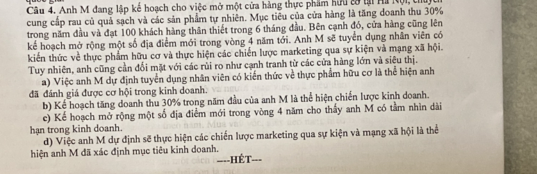 Anh M đang lập kế hoạch cho việc mở một cửa hàng thực phẩm hữu cờ tại Hà Nội, thủ 
cung cấp rau củ quả sạch và các sản phẩm tự nhiên. Mục tiêu của cửa hàng là tăng doanh thu 30%
trong năm đầu và đạt 100 khách hàng thân thiết trong 6 tháng đầu. Bên cạnh đó, cửa hàng cũng lên 
kể hoạch mở rộng một số địa điểm mới trong vòng 4 năm tới. Anh M sẽ tuyển dụng nhân viên có 
kiến thức về thực phẩm hữu cơ và thực hiện các chiến lược marketing qua sự kiện và mạng xã hội. 
Tuy nhiên, anh cũng cần đối mặt với các rủi ro như cạnh tranh từ các cửa hàng lớn và siêu thị. 
a) Việc anh M dự định tuyển dụng nhân viên có kiến thức về thực phẩm hữu cơ là thể hiện anh 
đã đánh giá được cơ hội trong kinh doanh. 
b) Kể hoạch tăng doanh thu 30% trong năm đầu của anh M là thể hiện chiến lược kinh doanh. 
c) Kế hoạch mở rộng một số địa điểm mới trong vòng 4 năm cho thấy anh M có tầm nhìn dài 
hạn trong kinh doanh. 
d) Việc anh M dự định sẽ thực hiện các chiến lược marketing qua sự kiện và mạng xã hội là thể 
hiện anh M đã xác định mục tiêu kinh doanh. 
-=--HÉT-_ ---