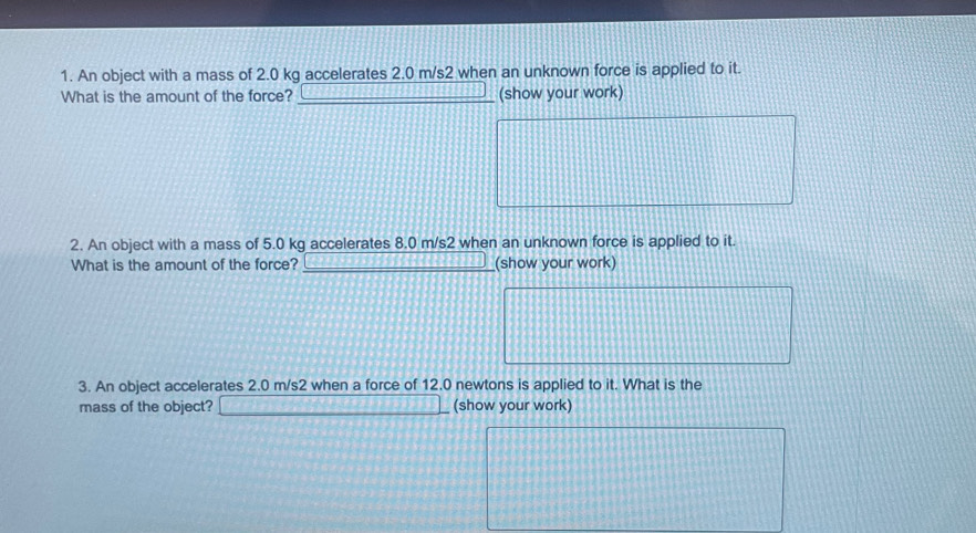 An object with a mass of 2.0 kg accelerates 2.0 m/s2 when an unknown force is applied to it. 
What is the amount of the force? _(show your work) 
2. An object with a mass of 5.0 kg accelerates 8.0 m/s2 when an unknown force is applied to it. 
What is the amount of the force? _(show your work) 
3. An object accelerates 2.0 m/s2 when a force of 12.0 newtons is applied to it. What is the 
mass of the object? (show your work)