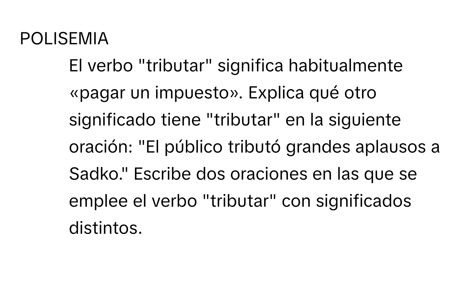 POLISEMIA

8. El verbo "tributar" significa habitualmente «pagar un impuesto». Explica qué otro significado tiene "tributar" en la siguiente oración: "El público tributó grandes aplausos a Sadko." Escribe dos oraciones en las que se emplee el verbo "tributar" con significados distintos.