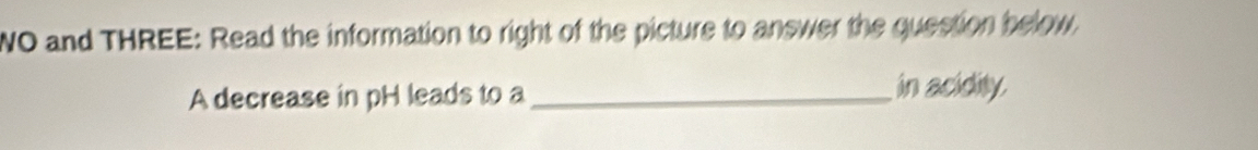 WO and THREE: Read the information to right of the picture to answer the question below. 
A decrease in pH leads to a _in acidity.