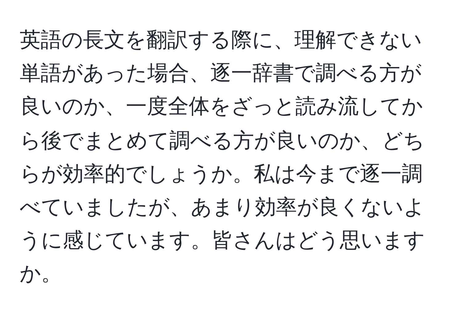 英語の長文を翻訳する際に、理解できない単語があった場合、逐一辞書で調べる方が良いのか、一度全体をざっと読み流してから後でまとめて調べる方が良いのか、どちらが効率的でしょうか。私は今まで逐一調べていましたが、あまり効率が良くないように感じています。皆さんはどう思いますか。