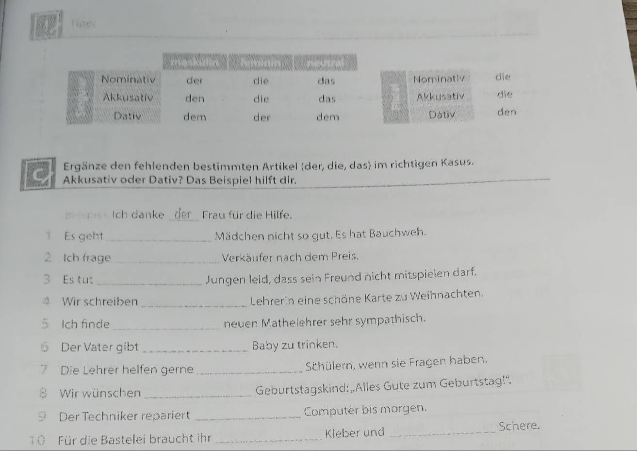 Tip5N 
Nominativ die 
Akkusativ die 
Dativ den 
Ergänze den fehlenden bestimmten Artikel (der, die, das) im richtigen Kasus. 
Akkusativ oder Dativ? Das Beispiel hilft dir. 
pi er Ich danke _Frau für die Hilfe. 
Es geht _Mädchen nicht so gut. Es hat Bauchweh. 
2 Ich frage _Verkäufer nach dem Preis. 
3 Es tut _Jungen leid, dass sein Freund nicht mitspielen darf. 
4 Wir schreiben_ 
Lehrerin eine schöne Karte zu Weihnachten. 
5 Ich finde _neuen Mathelehrer sehr sympathisch. 
6 Der Vater gibt_ Baby zu trinken. 
7 Die Lehrer helfen gerne_ 
Schülern, wenn sie Fragen haben. 
Wir wünschen_ 
Geburtstagskind: „Alles Gute zum Geburtstag!”. 
9 Der Techniker repariert _Computer bis morgen. 
Ö Für die Bastelei braucht ihr _Kleber und_ 
Schere.