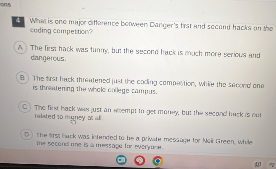 ons
4 What is one major difference between Danger's first and second hacks on the
coding competition?
A ) The first hack was funny, but the second hack is much more serious and
dangerous.
B  The first hack threatened just the coding competition, while the second one
is threatening the whole college campus.
C)The first hack was just an attempt to get money, but the second hack is not
related to money at all.
D )The first hack was intended to be a private message for Neil Green, while
the second one is a message for everyone.