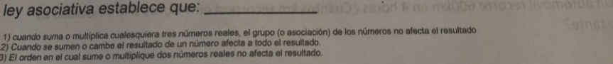 ley asociativa establece que:_ 
1) cuando suma o multíplica cualesquíera tres números reales, el grupo (o asociación) de los números no afecta el resultado 
2) Cuando se sumen o cambe el resultado de un número afecta a todo el resultado. 
3) El orden en el cual sume o multiplique dos números reales no afecta el resultado.