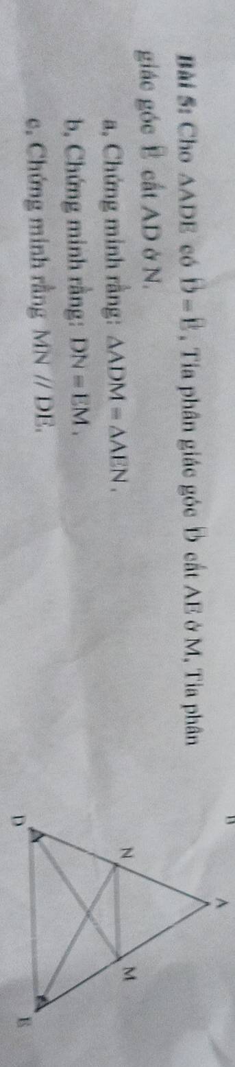 Cho △ ADE có D=B , Tia phân giác góc Đ cất AE ở M, Tia phân 
giác góc Ê cất AD ở N. 
a, Chứng minh rằng: △ ADM=△ AEN. 
b, Chứng minh rằng: DN=EM. 
c. Chứng minh rằng MNparallel DE.