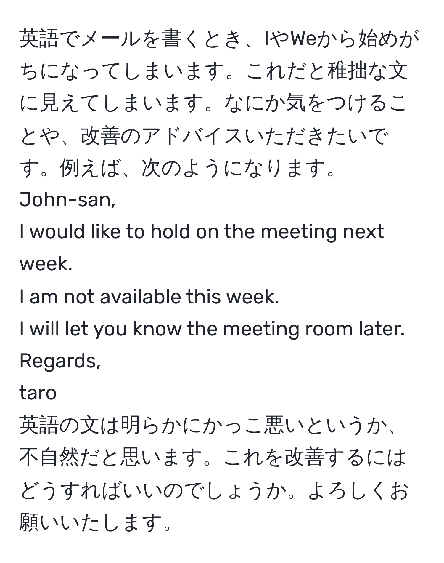 英語でメールを書くとき、IやWeから始めがちになってしまいます。これだと稚拙な文に見えてしまいます。なにか気をつけることや、改善のアドバイスいただきたいです。例えば、次のようになります。  
John-san,  
I would like to hold on the meeting next week.  
I am not available this week.  
I will let you know the meeting room later.  
Regards,  
taro  
英語の文は明らかにかっこ悪いというか、不自然だと思います。これを改善するにはどうすればいいのでしょうか。よろしくお願いいたします。