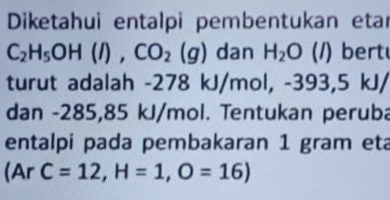 Diketahui entalpi pembentukan etar
C_2H_5OH(l), CO_2(g) dan H_2O (1) bert 
turut adalah -278 kJ/mol, -393,5 kJ/
dan -285,85 kJ/mol. Tentukan peruba 
entalpi pada pembakaran 1 gram eta
(ArC=12, H=1,O=16)