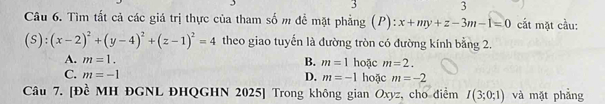 3
3
Câu 6. Tìm tất cả các giá trị thực của tham số m đề mặt phẳng (P): x+my+z-3m-1=0 cắt mặt cầu:
(S):(x-2)^2+(y-4)^2+(z-1)^2=4 theo giao tuyến là đường tròn có đường kính bằng 2.
B.
A. m=1. m=1 hoặc m=2.
C. m=-1 hoặc m=-2
D. m=-1
Câu 7. [Đề MH ĐGNL ĐHQGHN 2025] Trong không gian Oxyz, cho điểm I(3;0;1) và mặt phẳng