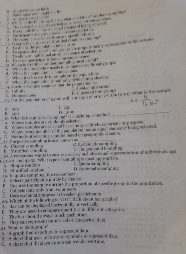 B. All sparrows are birds
Nome sparrows might not fly
r1. Which of the following is a key characteristic of random sampling?
D. All sparrows can swim
A. The researcher selects participants based on convenence
B. Every individual has an equal chance of being selected.
C. Participants are group based on characteristics.
D. The sample is selected from one specific cluster.
12. What is the purpose of stratified random sampling?
8. To ensure that specific subgroups are proportionally represented in the sample.
_A. To divide the population into cluster.
C. To allow an individual an equal chance of selection.
D. To select participants based on convenience.
13. When is stratified random sampling most useful?
_A. When the researcher needs to compare specific subgroups.
B. When the population is homogenous.
C. When it is too costly to sample entire population.
D. When the population is naturally divided into clusters.
_14. Slovin's formula assumes that the population is:
C. divided into strata
A. Infinite
D. Clustered into groups
B. Homogenous
_15. For the population of 5,000 with a margin of error of 10% (0.10). What is the sample
A. 200
C. 250
B. 500 D. 1,000_
16. What is the purpose sampling? Is a technique/method
_A. Where samples are randomly selected.
B. Where samples are selected based on specific characteristic or purpose.
C. Where every member of the population has an equal chance of being selected.
D. Methods of selecting samples based on geographic clusters.
17. Purposive sampling is also known as _.
_A. Cluster sampling C. Systematic sampling
B. Stratified sampling D. Judgemental Sampling
18. A researcher wants to ensure a survey includes equal representation of individuals age
_, 31-40, and 41-50. What type of sampling is most appropriate.
A. Simple random C. Quota sampling
B. Stratified random D. Systematic sampling
19. In quota sampling, the researcher:
A. Selects participants purely by chance
B. Ensures the sample mirrors the proportion of specific group in the population.
C. Collects data only from volunteers
D. Uses systematic approach to select participants.
20. Which of the following is NOT TRUE about bar graphs?
A. Bar can be displayed horizontally or vertically.
B. They are used to compare quantities in different categories.
C. The bar should always touch each other.
D. They can represent numerical or categorical data.
21. What is pictograph?
A. A graph that uses bars to represent data.
B. A chart that uses pictures or symbols to represent data.
C. A chart that displays numerical trends overtime.