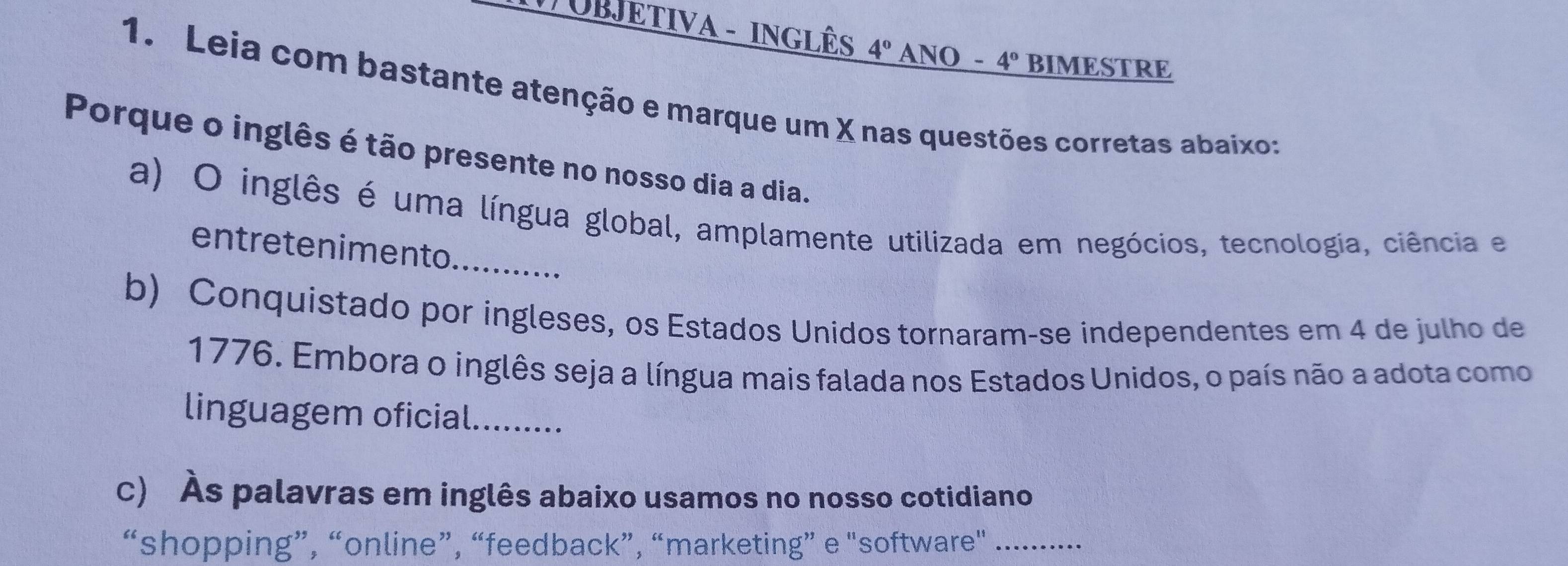 # UBJETIVA - INGLÊS 4° ANO - 4° BIMESTRE 
1. Leia com bastante atenção e marque um X nas questões corretas abaixo: 
Porque o inglês é tão presente no nosso dia a dia. 
_ 
a) O inglês é uma língua global, amplamente utilizada em negócios, tecnologia, ciência e 
entretenimento .... 
b) Conquistado por ingleses, os Estados Unidos tornaram-se independentes em 4 de julho de 
1776. Embora o inglês seja a língua mais falada nos Estados Unidos, o país não a adota como 
linguagem oficial....... 
c) Às palavras em inglês abaixo usamos no nosso cotidiano 
“shopping”, “online”, “feedback”, “marketing” e "software"_