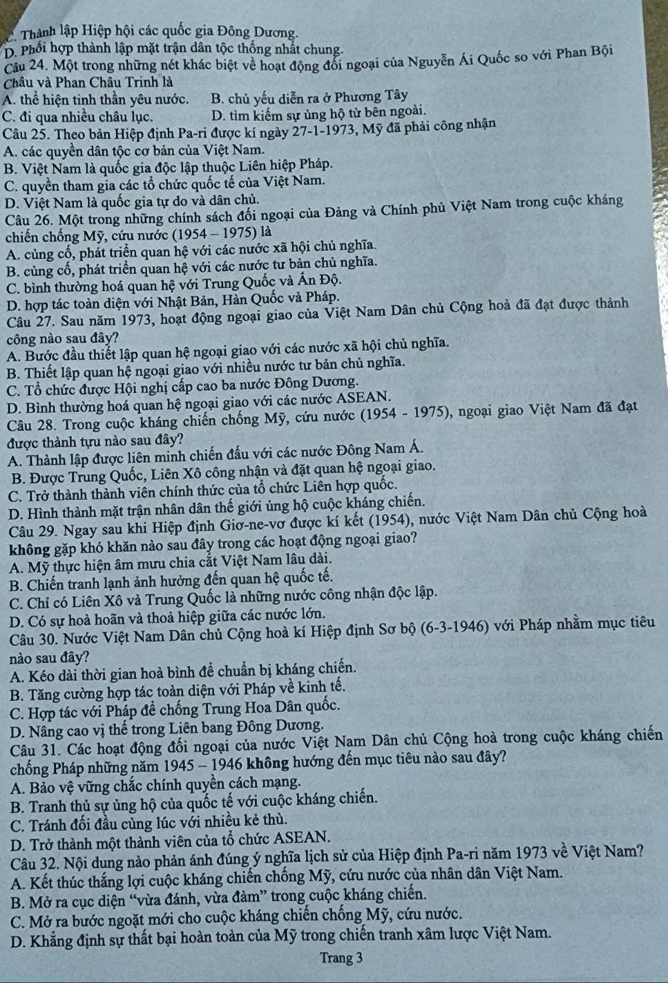 Thành lập Hiệp hội các quốc gia Đông Dương.
D. Phối hợp thành lập mặt trận dân tộc thống nhất chung.
Câu 24. Một trong những nét khác biệt về hoạt động đổi ngoại của Nguyễn Ái Quốc so với Phan Bội
Châu và Phan Châu Trinh là
A. thể hiện tinh thần yêu nước. B. chủ yếu diễn ra ở Phương Tây
C. đi qua nhiều châu lục. D. tìm kiếm sự ủng hộ từ bên ngoài.
Câu 25. Theo bản Hiệp định Pa-ri được kí ngày 27-1-1973, Mỹ đã phải công nhận
A. các quyền dân tộc cơ bản của Việt Nam.
B. Việt Nam là quốc gia độc lập thuộc Liên hiệp Pháp.
C. quyền tham gia các tổ chức quốc tế của Việt Nam.
D. Việt Nam là quốc gia tự do và dân chủ.
Câu 26. Một trong những chính sách đổi ngoại của Đảng và Chính phủ Việt Nam trong cuộc kháng
chiến chống Mỹ, cứu nước (1954 - 1975) là
A. cùng cố, phát triển quan hệ với các nước xã hội chủ nghĩa.
B. củng cố, phát triển quan hệ với các nước tư bản chủ nghĩa.
C. bình thường hoá quan hệ với Trung Quốc và Ấn Độ.
D. hợp tác toàn diện với Nhật Bản, Hàn Quốc và Pháp.
Câu 27. Sau năm 1973, hoạt động ngoại giao của Việt Nam Dân chủ Cộng hoà đã đạt được thành
công nào sau đây?
A. Bước đầu thiết lập quan hệ ngoại giao với các nước xã hội chủ nghĩa.
B. Thiết lập quan hệ ngoại giao với nhiều nước tư bản chủ nghĩa.
C. Tổ chức được Hội nghị cấp cao ba nước Đông Dương.
D. Bình thường hoá quan hệ ngoại giao với các nước ASEAN.
Câu 28. Trong cuộc kháng chiến chống Mỹ, cứu nước (1954 - 1975), ngoại giao Việt Nam đã đạt
được thành tựu nào sau đây?
A. Thành lập được liên minh chiến đấu với các nước Đông Nam Á.
B. Được Trung Quốc, Liên Xô công nhận và đặt quan hệ ngoại giao.
C. Trở thành thành viên chính thức của tổ chức Liên hợp quốc.
D. Hình thành mặt trận nhân dân thế giới ủng hộ cuộc kháng chiến.
Câu 29. Ngay sau khi Hiệp định Giơ-ne-vơ được kí kết (1954), nước Việt Nam Dân chủ Cộng hoà
không gặp khó khăn nào sau đây trong các hoạt động ngoại giao?
A. Mỹ thực hiện âm mưu chia cắt Việt Nam lâu dài.
B. Chiến tranh lạnh ảnh hưởng đến quan hệ quốc tế.
C. Chỉ có Liên Xô và Trung Quốc là những nước công nhận độc lập.
D. Có sự hoà hoãn và thoả hiệp giữa các nước lớn.
Câu 30. Nước Việt Nam Dân chủ Cộng hoà kí Hiệp định Sơ bộ (6-3-1946) với Pháp nhằm mục tiêu
nào sau đây?
A. Kéo dài thời gian hoà bình để chuẩn bị kháng chiến.
B. Tăng cường hợp tác toàn diện với Pháp về kinh tế.
C. Hợp tác với Pháp để chống Trung Hoa Dân quốc.
D. Nâng cao vị thế trong Liên bang Đông Dương.
Câu 31. Các hoạt động đối ngoại của nước Việt Nam Dân chủ Cộng hoà trong cuộc kháng chiến
chống Pháp những năm 1945 - 1946 không hướng đến mục tiêu nào sau đây?
A. Bảo vệ vững chắc chính quyền cách mạng.
B. Tranh thủ sự ủng hộ của quốc tế với cuộc kháng chiến.
C. Tránh đối đầu cùng lúc với nhiều kẻ thù.
D. Trở thành một thành viên của tổ chức ASEAN.
Câu 32. Nội dung nào phản ánh đúng ý nghĩa lịch sử của Hiệp định Pa-ri năm 1973 về Việt Nam?
A. Kết thúc thắng lợi cuộc kháng chiến chống Mỹ, cứu nước của nhân dân Việt Nam.
B. Mở ra cục diện “vừa đánh, vừa đàm” trong cuộc kháng chiến.
C. Mở ra bước ngoặt mới cho cuộc kháng chiến chống Mỹ, cứu nước.
D. Khẳng định sự thất bại hoàn toàn của Mỹ trong chiến tranh xâm lược Việt Nam.
Trang 3