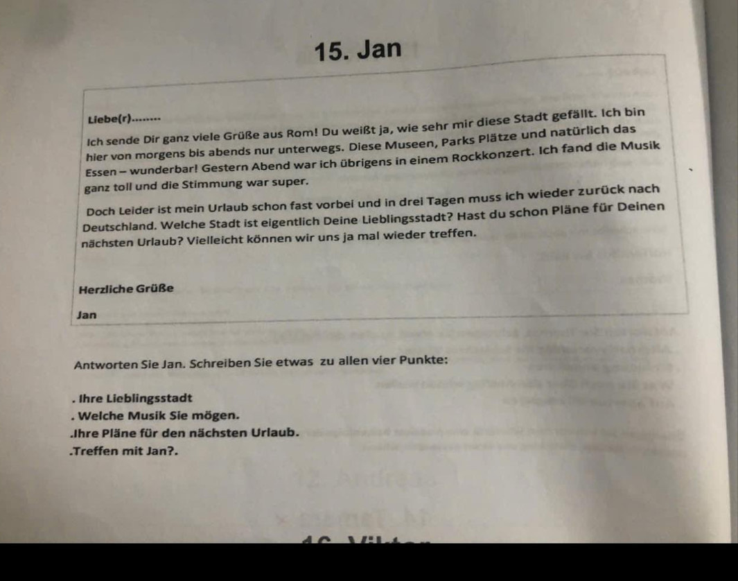 Jan 
Liebe(r)........ 
Ich sende Dir ganz viele Grüße aus Rom! Du weißt ja, wie sehr mir diese Stadt gefällt. Ich bin 
hier von morgens bis abends nur unterwegs. Diese Museen, Parks Plätze und natürlich das 
Essen - wunderbar! Gestern Abend war ich übrigens in einem Rockkonzert. Ich fand die Musik 
ganz toll und die Stimmung war super. 
Doch Leider ist mein Urlaub schon fast vorbei und in drei Tagen muss ich wieder zurück nach 
Deutschland. Welche Stadt ist eigentlich Deine Lieblingsstadt? Hast du schon Pläne für Deinen 
nächsten Urlaub? Vielleicht können wir uns ja mal wieder treffen. 
Herzliche Grüße 
Jan 
Antworten Sie Jan. Schreiben Sie etwas zu allen vier Punkte: 
. Ihre Lieblingsstadt 
. Welche Musik Sie mögen. 
Ihre Pläne für den nächsten Urlaub. 
.Treffen mit Jan?.