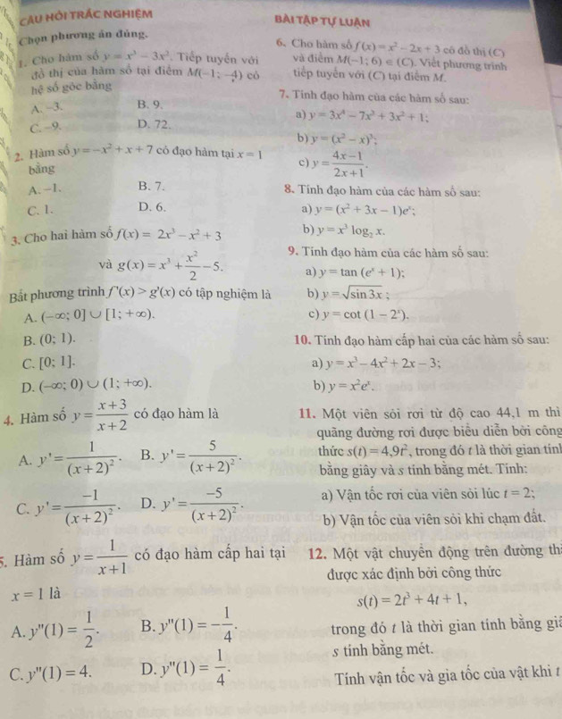 CAU HỚI TRÁC NGHIệM
Bài tập tự luận
Chọn phương án đủng.
6. Cho hàm số f(x)=x^2-2x+3 cô đồ thị (C)
1. Cho hàm số y=x^3-3x^2 Tiếp tuyến với và điểm M(-1;6)∈ (C) Viết phương trình
đồ thị của hàm số tại điểm
hhat c số gōc bằng M(-1;-4) có tiếp tuyển với (C) tại điễm M.
7. Tinh đạo hàm của các hàm số sau:
A. -3. B. 9.
a) y=3x^4-7x^3+3x^2+1;
C. −9. D. 72.
b) y=(x^2-x)^3
2. Hàm số y=-x^2+x+7 có đạo hàm tại x=1 c) y= (4x-1)/2x+1 .
bằng
A.-1. B. 7. 8. Tính đạo hàm của các hàm số sau:
C.1. D. 6.
a) y=(x^2+3x-1)e^x;
3. Cho hai hàm số f(x)=2x^3-x^2+3 b) y=x^3log _2x.
và g(x)=x^3+ x^2/2 -5. 9. Tinh đạo hàm của các hàm số sau:
a) y=tan (e^x+1);
Bắt phương trình f'(x)>g'(x) có tập nghiệm là b) y=sqrt(sin 3x);
A. (-∈fty ;0]∪ [1;+∈fty ). c) y=cot (1-2^x).
B. (0;1). 10. Tính đạo hàm cấp hai của các hàm số sau:
C. [0:1]. a) y=x^3-4x^2+2x-3.
D. (-∈fty ;0)∪ (1;+∈fty ). b) y=x^2e^x.
4. Hàm số y= (x+3)/x+2  có đạo hàm là 11. Một viên sỏi rơi từ độ cao 44,l m thì
quãng đường rợi được biểu diễn bời công
A. y'=frac 1(x+2)^2. B. y'=frac 5(x+2)^2. thức s(t)=4,9t^2 , trong đó t là thời gian tính
bằng giây và s tinh bằng mét. Tinh:
C. y'=frac -1(x+2)^2. D. y'=frac -5(x+2)^2. a) Vận tốc rơi của viên sỏi lúc t=2:
b) Vận tốc của viên sỏi khi chạm đất.
5. Hàm số y= 1/x+1  có đạo hàm cấp hai tại 12. Một vật chuyền động trên đường thị
được xác định bởi công thức
x=1la
s(t)=2t^3+4t+1,
A. y''(1)= 1/2 . B. y''(1)=- 1/4 . trong đó t là thời gian tính bằng giá
s tính bằng mét.
C. y''(1)=4. D. y''(1)= 1/4 . Tính vận tốc và gia tốc của vật khi t