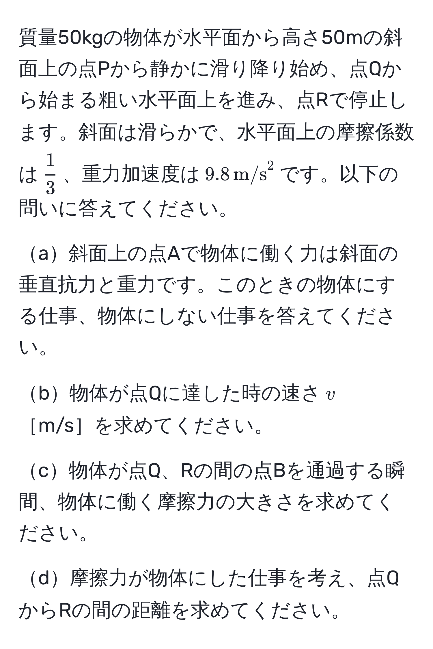 質量50kgの物体が水平面から高さ50mの斜面上の点Pから静かに滑り降り始め、点Qから始まる粗い水平面上を進み、点Rで停止します。斜面は滑らかで、水平面上の摩擦係数は$ 1/3 $、重力加速度は$9.8 , m/s²$です。以下の問いに答えてください。

a斜面上の点Aで物体に働く力は斜面の垂直抗力と重力です。このときの物体にする仕事、物体にしない仕事を答えてください。

b物体が点Qに達した時の速さ$v$［m/s］を求めてください。

c物体が点Q、Rの間の点Bを通過する瞬間、物体に働く摩擦力の大きさを求めてください。

d摩擦力が物体にした仕事を考え、点QからRの間の距離を求めてください。