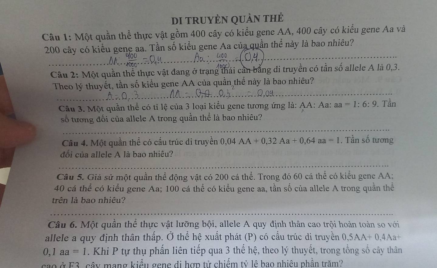 DI TRUYÊN QUầN THẻ 
Câu 1: Một quần thể thực vật gồm 400 cây có kiểu gene AA, 400 cây có kiểu gene Aa và
200 cây có kiểu gene aa. Tần số kiểu gene Aa của quần thể này là bao nhiêu? 
Câu 2: Một quần thể thực vật đang ở trạng thái cần bằng di truyền có tần số allele A là 0, 3. 
Theo lý thuyết, tần số kiểu gene AA của quần thể này là bao nhiêu? 
Câu 3. Một quần thể có tỉ lệ của 3 loại kiểu gene tương ứng là: AA: Aa: aa=1:6:9. Tần 
số tương đối của allele A trong quần thể là bao nhiêu? 
Câu 4. Một quần thể có cấu trúc di truyền 0,04AA+0, 32Aa+0, 64aa=1. Tần số tương 
đối của allele A là bao nhiêu? 
Câu 5. Giả sử một quần thể động vật có 200 cá thể. Trong đó 60 cá thể có kiểu gene AA:
40 cá thể có kiểu gene Aa; 100 cá thể có kiểu gene aa, tần số của allele A trong quần thể 
trên là bao nhiêu? 
Câu 6. Một quần thể thực vật lưỡng bội, allele A quy định thân cao trội hoàn toàn so với 
allele a quy định thân thấp. Ở thể hệ xuất phát (P) có cấu trúc di truyền 0, 5AA+0, 4Aa+
0,1aa=1 Khi P tự thụ phần liên tiếp qua 3 thế hệ, theo lý thuyết, trong tổng số cây thân 
cao ở F3, cây mang kiểu gene di hợp tử chiếm tỷ lê bao nhiêu phần trăm?