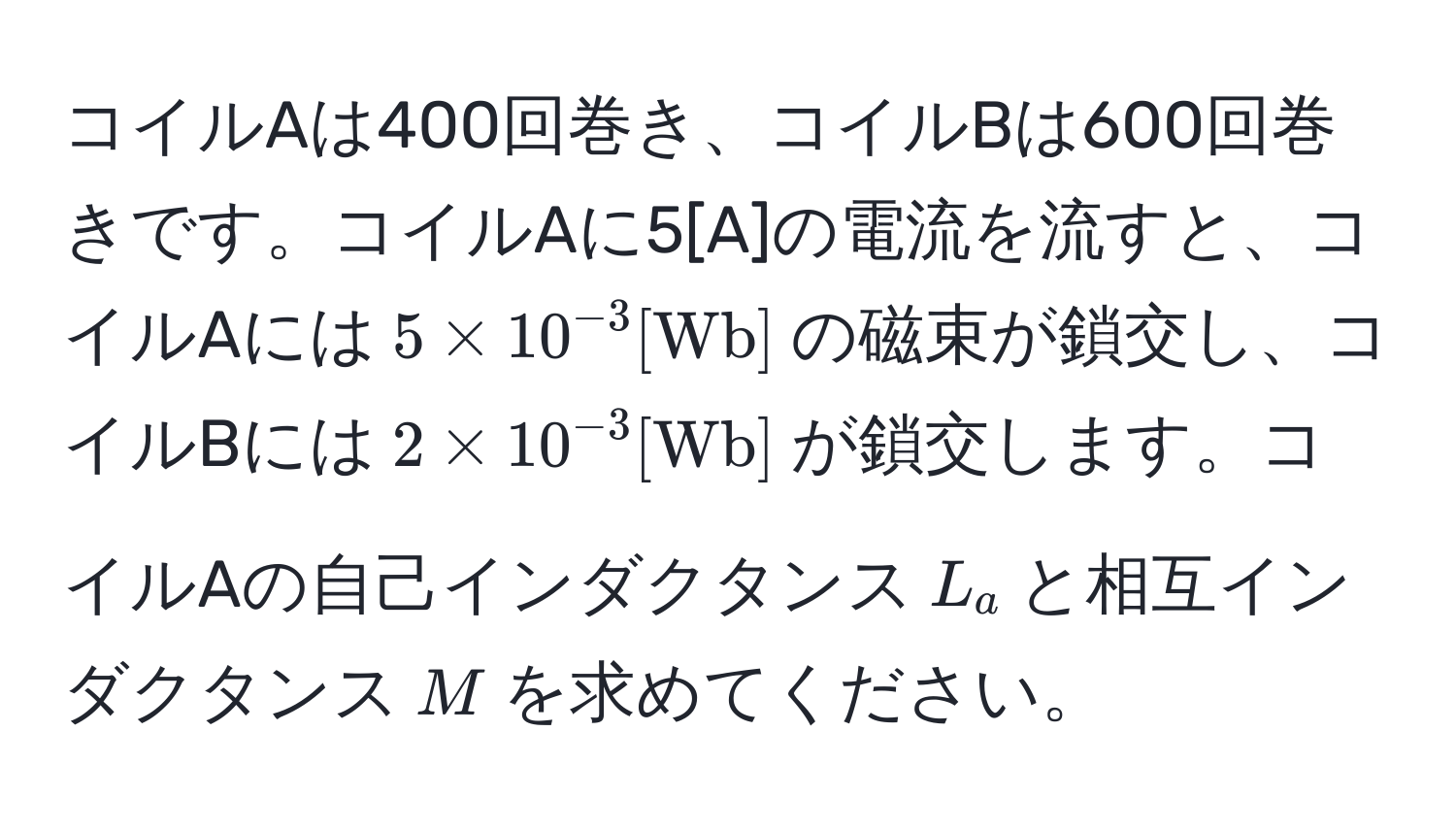 コイルAは400回巻き、コイルBは600回巻きです。コイルAに5[A]の電流を流すと、コイルAには$5 * 10^(-3) [Wb]$の磁束が鎖交し、コイルBには$2 * 10^(-3) [Wb]$が鎖交します。コイルAの自己インダクタンス$L_a$と相互インダクタンス$M$を求めてください。