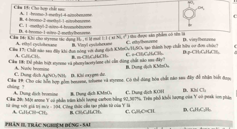 NO_2
CH_3
Câu 15: Cho hợp chất sau: C
A. 1 -bromo-3-methyl-4-nitrobenzene.
B. 4-bromo-2-methyl-1-nitrobenzene.
C. 1 -methyl-2-nitro-4-bromobènzene.
Br
D. 4-bromo-1-nitro-2-methylbenzene.
Câu 16: Khi cho styrene tác dụng H_2 , tỉ lệ mol 1:1(xtNi,t^0 ) thu được sản phẩm có tên là
A. ethyl cyclohexane B. Vinyl cyclohexane C. ethylbenzene D. vinylbenzene
Câu 17: Chất nào sau đây khi đun nóng với dung dịch KMnO_4/H_2SO_4 tạao thành hợp chất hữu cơ đơn chức? C
A. C_6H_5CH_3. B. m-CH_3C_6H_4CH_3. C. _0-CH_3C_6H_4CH_3. D. p-CH_3C_6H_4CH_3. d
Câu 18:Dhat e phân biệt styrene và phenylacetylene chi cần dùng chất nào sau đây?
A. Nước bromine
B. Dung dịch KMnO_4
C. Dung dịch AgNO_3/NH_3 D. Khí oxygen dư.
Câu 19: Cho các hỗn hợp gồm benzene, toluene và styrene. Có thể dùng hóa chất nào sau đây để nhận biết được
chúng ?
A. Dung dịch bromine B. Dung dịch K MnO_4 C. Dung dịch KOH D. Khí Cl_2
Câu 20: Một arene Y có phần trăm khối lượng carbon bằng 92,307%. Trên phổ khối lượng của Y cỏ peak ion phân
tử ứng với giá trị m/z - 04. Công thức cầu tạo phân tử của Y là
10
A. C_6H_5CH=CH_2. B. CH_3C_6H_4CH_3. C. C_6H_5Cequiv CH. D. C_6H_5C_2H_5.
PHÀN II. TRÁC NGHIỆM ĐÚNG - SAI