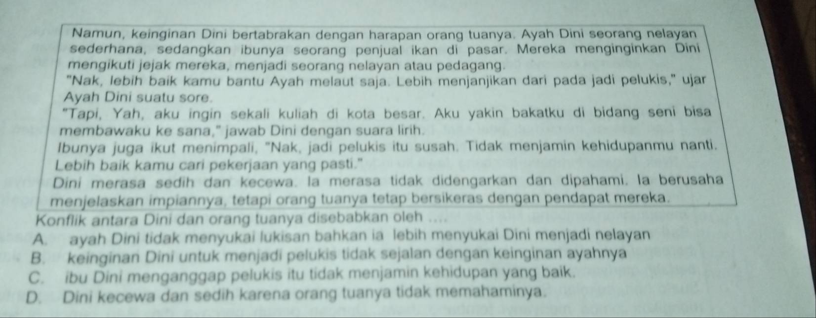 Namun, keinginan Dini bertabrakan dengan harapan orang tuanya. Ayah Dini seorang nelayan
sederhana, sedangkan ibunya seorang penjual ikan di pasar. Mereka menginginkan Dini
mengikuti jejak mereka, menjadi seorang nelayan atau pedagang.
"Nak, lebih baik kamu bantu Ayah melaut saja. Lebih menjanjikan dari pada jadi pelukis," ujar
Ayah Dini suatu sore.
"Tapi, Yah, aku ingin sekali kuliah di kota besar. Aku yakin bakatku di bidang seni bisa
membawaku ke sana," jawab Dini dengan suara lirih.
Ibunya juga ikut menimpali, "Nak, jadi pelukis itu susah. Tidak menjamin kehidupanmu nanti.
Lebih baik kamu cari pekerjaan yang pasti."
Dini merasa sedih dan kecewa. la merasa tidak didengarkan dan dipahami. la berusaha
menjelaskan impiannya, tetapi orang tuanya tetap bersikeras dengan pendapat mereka.
Konflik antara Dini dan orang tuanya disebabkan oleh ....
A. ayah Dini tidak menyukai lukisan bahkan ia lebih menyukai Dini menjadi nelayan
B. keinginan Dini untuk menjadi pelukis tidak sejalan dengan keinginan ayahnya
C. ibu Dini menganggap pelukis itu tidak menjamin kehidupan yang baik.
D. Dini kecewa dan sedih karena orang tuanya tidak memahaminya.