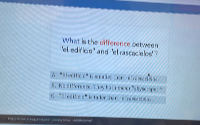 What is the difference between
''el edificio'' and ''el rascacielos''?
A. "El edificio" is smaller than "el rascacielos."
B. No difference. They both mean “skyscraper.”
C. "El edificio" is taller than "el rascacielos."
Expyight @ 2003 - 2004 International Aadoy of Sance. Al lights Reseroed