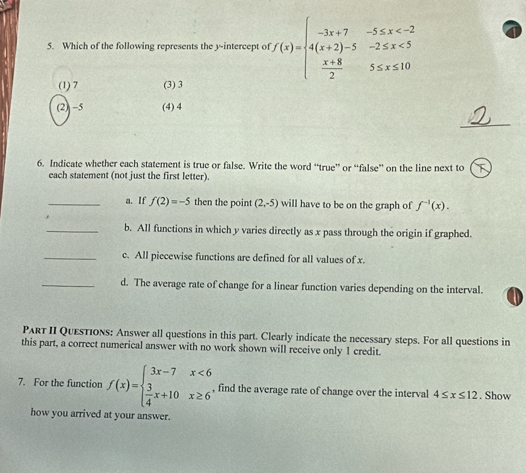 Which of the following represents the y-intercept of f(x)=beginarrayl -3x+7-5≤ x <5  (x+8)/2 5≤ x≤ 10endarray.
(1) 7 (3) 3
(2) −5 (4) 4
_
6. Indicate whether each statement is true or false. Write the word “true” or “false” on the line next to
each statement (not just the first letter).
_a. If f(2)=-5 then the point (2,-5) will have to be on the graph of f^(-1)(x). 
_b. All functions in which y varies directly as x pass through the origin if graphed.
_c. All piecewise functions are defined for all values of x.
_d. The average rate of change for a linear function varies depending on the interval.
PaRT II QuesTiOns: Answer all questions in this part. Clearly indicate the necessary steps. For all questions in
this part, a correct numerical answer with no work shown will receive only 1 credit.
7. For the function f(x)=beginarrayl 3x-7x<6  3/4 x+10x≥ 6endarray. , find the average rate of change over the interval 4≤ x≤ 12. Show
how you arrived at your answer.