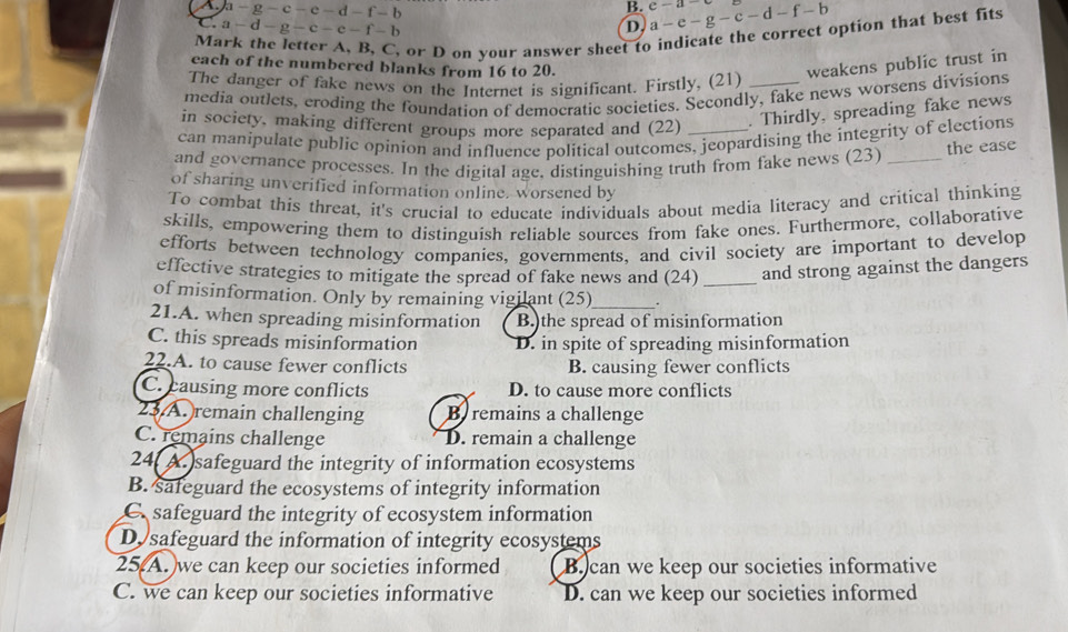 A a-g-c-e-d-f-b
B. a-e-g-c-d-f-b c-a
C a-d-g-c-e-f-b
D.
Mark the letter A, B, C, or D on your answer sheet to indicate the correct option that best fits
each of the numbered blanks from 16 to 20.
The danger of fake news on the Internet is significant. Firstly, (21) weakens public trust in
media outlets, croding the foundation of democratic societies. Secondly, fake news worsens divisions
in society, making different groups more separated and (22) . Thirdly, spreading fake news
can manipulate public opinion and influence political outcomes, jeopardising the integrity of elections
the ease
and governance processes. In the digital age, distinguishing truth from fake news (23)_
of sharing unverified information online. worsened by
To combat this threat, it's crucial to educate individuals about media literacy and critical thinking
skills, empowering them to distinguish reliable sources from fake ones. Furthermore, collaborative
efforts between technology companies, governments, and civil society are important to develop
effective strategies to mitigate the spread of fake news and (24) _and strong against the dangers
of misinformation. Only by remaining vigilant (25)_
21.A. when spreading misinformation B.)the spread of misinformation
C. this spreads misinformation D. in spite of spreading misinformation
22.A. to cause fewer conflicts B. causing fewer conflicts
C. causing more conflicts D. to cause more conflicts
23 A. remain challenging B remains a challenge
C. remains challenge D. remain a challenge
24( A.safeguard the integrity of information ecosystems
B. safeguard the ecosystems of integrity information
C. safeguard the integrity of ecosystem information
D. safeguard the information of integrity ecosystems
25 A. we can keep our societies informed B. can we keep our societies informative
C. we can keep our societies informative D. can we keep our societies informed