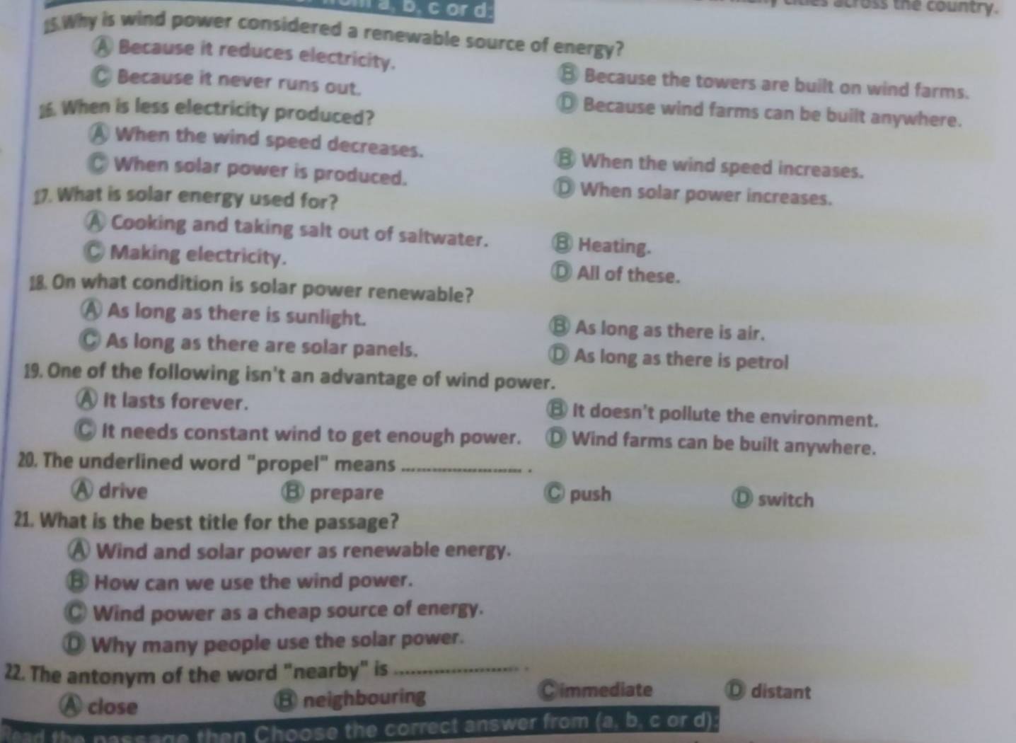 or d
es across the country.
)5.Why is wind power considered a renewable source of energy?
A Because it reduces electricity. ③ Because the towers are built on wind farms.
◎ Because it never runs out. ◎ Because wind farms can be built anywhere.
16. When is less electricity produced?
A When the wind speed decreases. ③ When the wind speed increases.
When solar power is produced. ⊥ When solar power increases.
£. What is solar energy used for?
Ⓐ Cooking and taking salt out of saltwater. ③ Heating.
C Making electricity. Ⓓ All of these.
18. On what condition is solar power renewable?
Ⓐ As long as there is sunlight. ⑧ As long as there is air.
C As long as there are solar panels. Ⓓ As long as there is petrol
19. One of the following isn't an advantage of wind power.
A it lasts forever. ⑧ It doesn't pollute the environment.
C It needs constant wind to get enough power. ँ Wind farms can be built anywhere.
20. The underlined word "propel" means _.
Ⓐ drive ⑬ prepare Ⓒ push Ⓓ switch
21. What is the best title for the passage?
Ⓐ Wind and solar power as renewable energy.
③ How can we use the wind power.
◎ Wind power as a cheap source of energy.
⊥ Why many people use the solar power.
.
22. The antonym of the word "nearby" is_ Ⓓ distant
A close B neighbouring
Cimmediate
a th n assage then Choose the correct answer from (a, b, c or d)