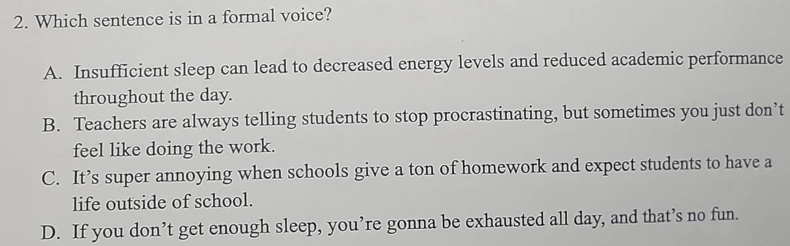 Which sentence is in a formal voice?
A. Insufficient sleep can lead to decreased energy levels and reduced academic performance
throughout the day.
B. Teachers are always telling students to stop procrastinating, but sometimes you just don’t
feel like doing the work.
C. It’s super annoying when schools give a ton of homework and expect students to have a
life outside of school.
D. If you don’t get enough sleep, you’re gonna be exhausted all day, and that’s no fun.