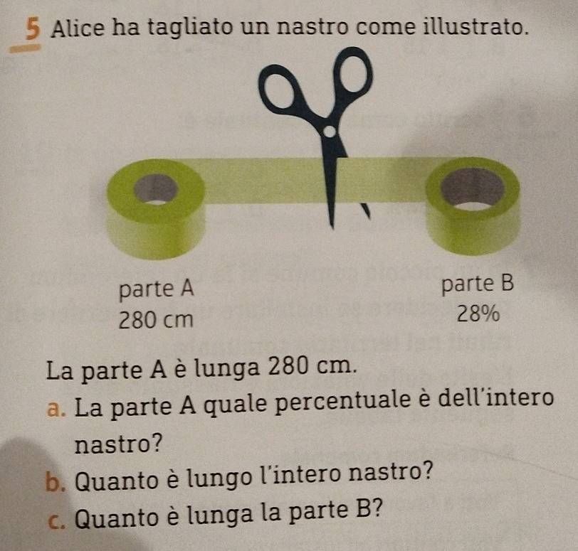 Alice ha tagliato un nastro come illustrato.
280 cm
La parte A è lunga 280 cm. 
a. La parte A quale percentuale è dell'intero 
nastro? 
b. Quanto è lungo l'intero nastro? 
c. Quanto è lunga la parte B?