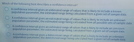 Which of the following best describes a confidence interval?
A confidence interval gives an estimated range of values that is likely to include a known
population parameter, the estimated range being calculated from a given set of sample data.
A confidence interval gives an estimated range of values that is likely to include an unknown
population parameter, the estimated range being calculated from all possible sets of sample data.
A confidence interval gives an estimated range of values that is likely to include an unknown
population parameter, the estimated range being calculated from a given set of sample data.
A confidence interval gives a determined range of values that is likely to include an unknown
population parameter, the determined range being calculated from a given set of sample data.