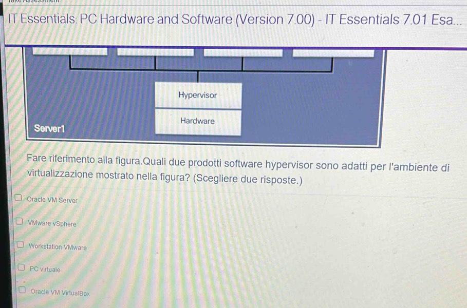 IT Essentials: PC Hardware and Software (Version 7.00) - IT Essentials 7.01 Esa...
Fare riferimento alla figura.Quali due prodotti software hypervisor sono adatti per l'ambiente di
virtualizzazione mostrato nella figura? (Scegliere due risposte.)
Oracle VM Server
VMware vSphere
Workstation VMware
PC virtuale
Oracle VM VirtualBox