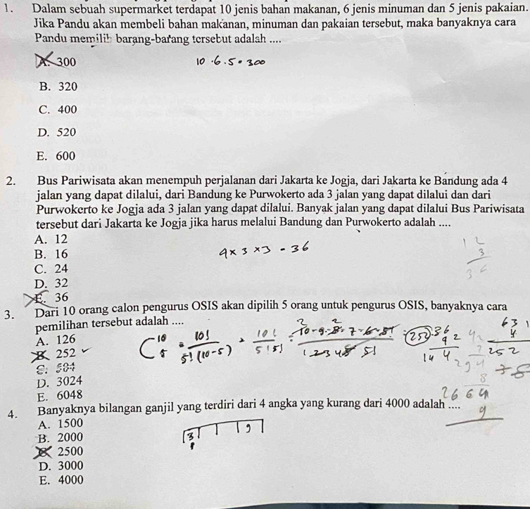 Dalam sebuah supermarket terdapat 10 jenis bahan makanan, 6 jenis minuman dan 5 jenis pakaian.
Jika Pandu akan membeli bahan makanan, minuman dan pakaian tersebut, maka banyaknya cara
Pandu memilih barang-barang tersebut adalah ....
A. 300
B. 320
C. 400
D. 520
E. 600
2. Bus Pariwisata akan menempuh perjalanan dari Jakarta ke Jogja, dari Jakarta ke Bandung ada 4
jalan yang dapat dilalui, dari Bandung ke Purwokerto ada 3 jalan yang dapat dilalui dan dari
Purwokerto ke Jogja ada 3 jalan yang dapat dilalui. Banyak jalan yang dapat dilalui Bus Pariwisata
tersebut dari Jakarta ke Jogja jika harus melalui Bandung dan Purwokerto adalah ....
A. 12
B. 16
C. 24
D. 32
E. 36
3. Dari 10 orang calon pengurus OSIS akan dipilih 5 orang untuk pengurus OSIS, banyaknya cara
pemilihan tersebut adalah ....
A. 126
x252
8： 584
D. 3024
E. 6048
4. Banyaknya bilangan ganjil yang terdiri dari 4 angka yang kurang dari 4000 adalah
A. 1500
B. 2000
 2500
D. 3000
E. 4000