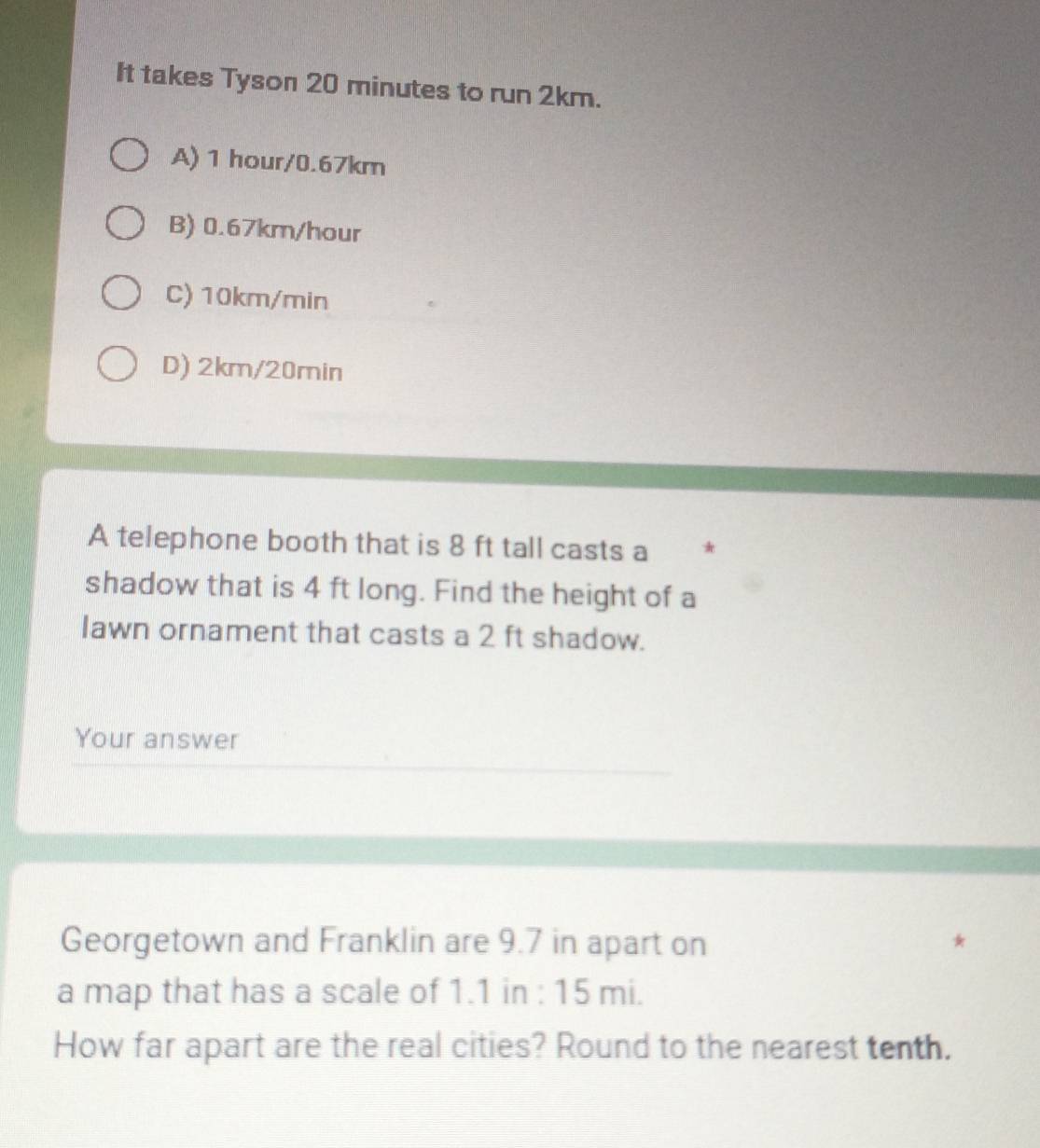 It takes Tyson 20 minutes to run 2km.
A) 1 hour/0.67km
B) 0.67km/hour
C) 10km/min
D) 2km/20min
A telephone booth that is 8 ft tall casts a
shadow that is 4 ft long. Find the height of a
Iawn ornament that casts a 2 ft shadow.
Your answer
Georgetown and Franklin are 9.7 in apart on
a map that has a scale of 1.1 in : 15 mi.
How far apart are the real cities? Round to the nearest tenth.