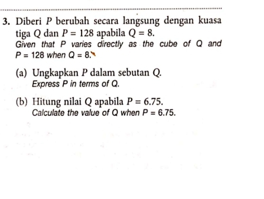 Diberi P berubah secara langsung dengan kuasa 
tiga Q dan P=128 apabila Q=8. 
Given that P varies directly as the cube of Q and
P=128 when Q=8. ` 
(a) Ungkapkan P dalam sebutan Q. 
Express P in terms of Q. 
(b) Hitung nilai Q apabila P=6.75. 
Calculate the value of Q when P=6.75.