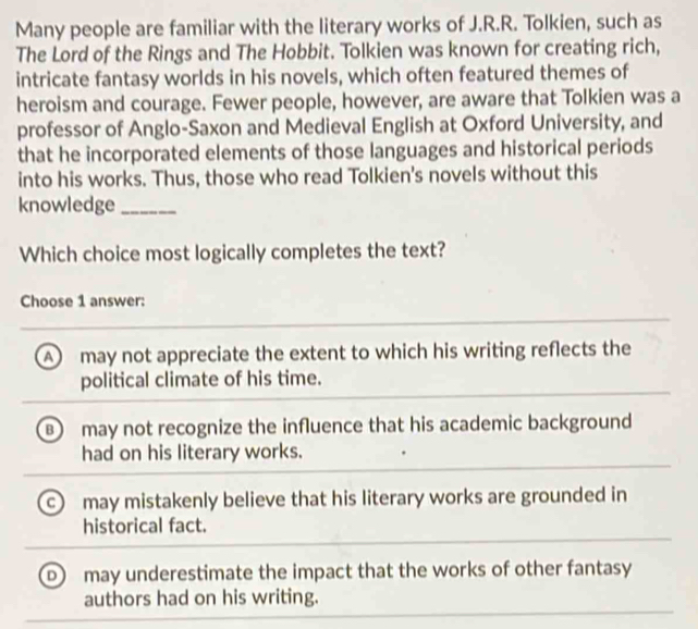 Many people are familiar with the literary works of J.R.R. Tolkien, such as
The Lord of the Rings and The Hobbit. Tolkien was known for creating rich,
intricate fantasy worlds in his novels, which often featured themes of
heroism and courage. Fewer people, however, are aware that Tolkien was a
professor of Anglo-Saxon and Medieval English at Oxford University, and
that he incorporated elements of those languages and historical periods
into his works. Thus, those who read Tolkien's novels without this
knowledge_
Which choice most logically completes the text?
Choose 1 answer:
A may not appreciate the extent to which his writing reflects the
political climate of his time.
B may not recognize the influence that his academic background
had on his literary works.
may mistakenly believe that his literary works are grounded in
historical fact.
D ) may underestimate the impact that the works of other fantasy
authors had on his writing.