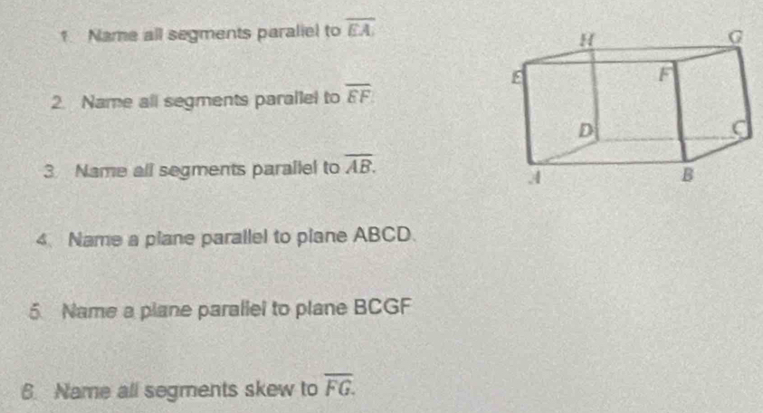 Name all segments paraliel to overline EA
2. Name all segments parallel to overline EF
3 Name all segments parallel to overline AB. 
4. Name a plane parallel to piane ABCD. 
5 Name a plane parallel to plane BCGF
6. Name all segments skew to overline FG.