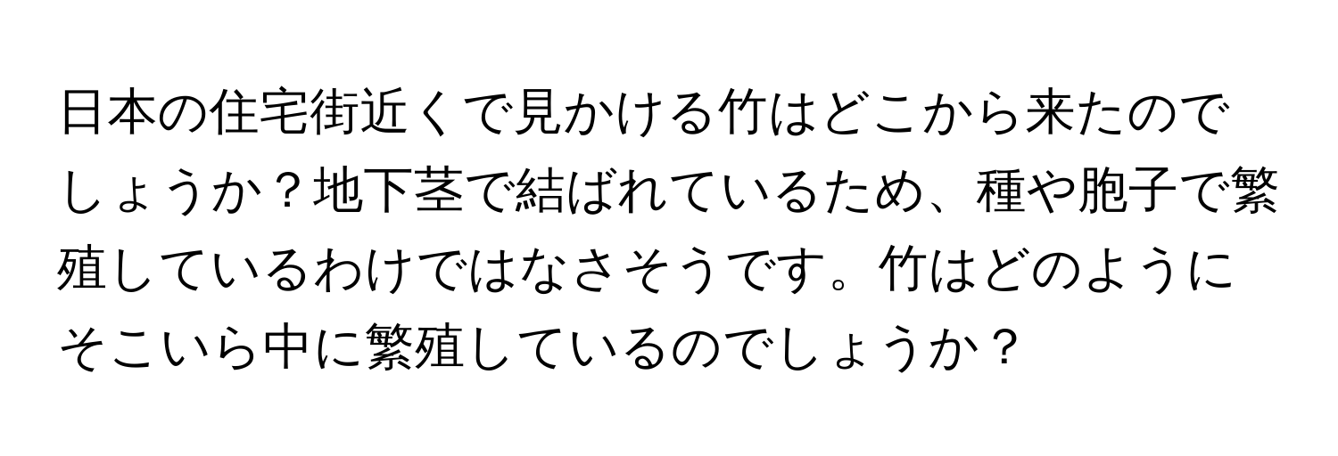 日本の住宅街近くで見かける竹はどこから来たのでしょうか？地下茎で結ばれているため、種や胞子で繁殖しているわけではなさそうです。竹はどのようにそこいら中に繁殖しているのでしょうか？