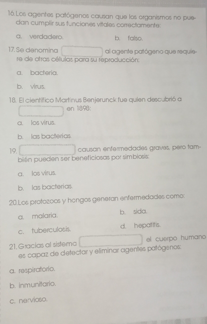 Los agentes patógenos causan que los organismos no pue-
dan cumplir sus funciones vitales correctamente:
a. verdadero. b. falso.
17. Se denomina al agente patógeno que requie
re de otras células para su reproducción:
a. bacteria.
b. virus.
18. El científico Martinus Benjerunck fue quien descubrió a
en 1898:
a. los virus.
b. las bacterias.
19. causan enfermedades graves, pero tam-
bién pueden ser beneficiosas por simbiosis;
a. los virus.
b. las bacterias.
20.Los protozoos y hongos generan enfermedades como:
a. malaria. b. sida.
c. tuberculosis. d. hepatitis.
21. Gracias al sistema el cuerpo humano 
es capaz de detectar y eliminar agentes patógenos:
a. respiratorio.
b. inmunitario.
c. nervioso.