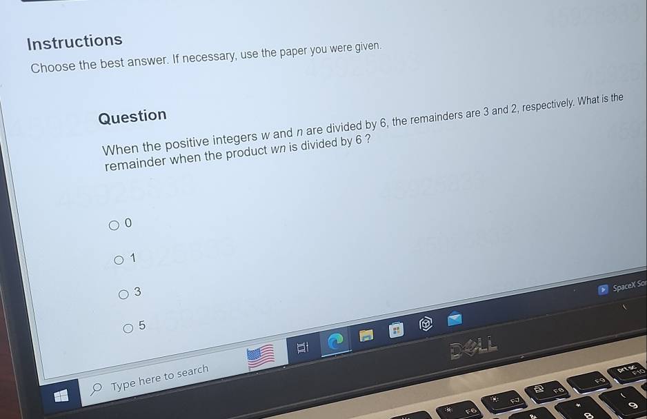 Instructions
Choose the best answer. If necessary, use the paper you were given.
Question
When the positive integers w and n are divided by 6, the remainders are 3 and 2, respectively. What is the
remainder when the product wn is divided by 6 ?
0
1
3
SpaceX So
5
Type here to search