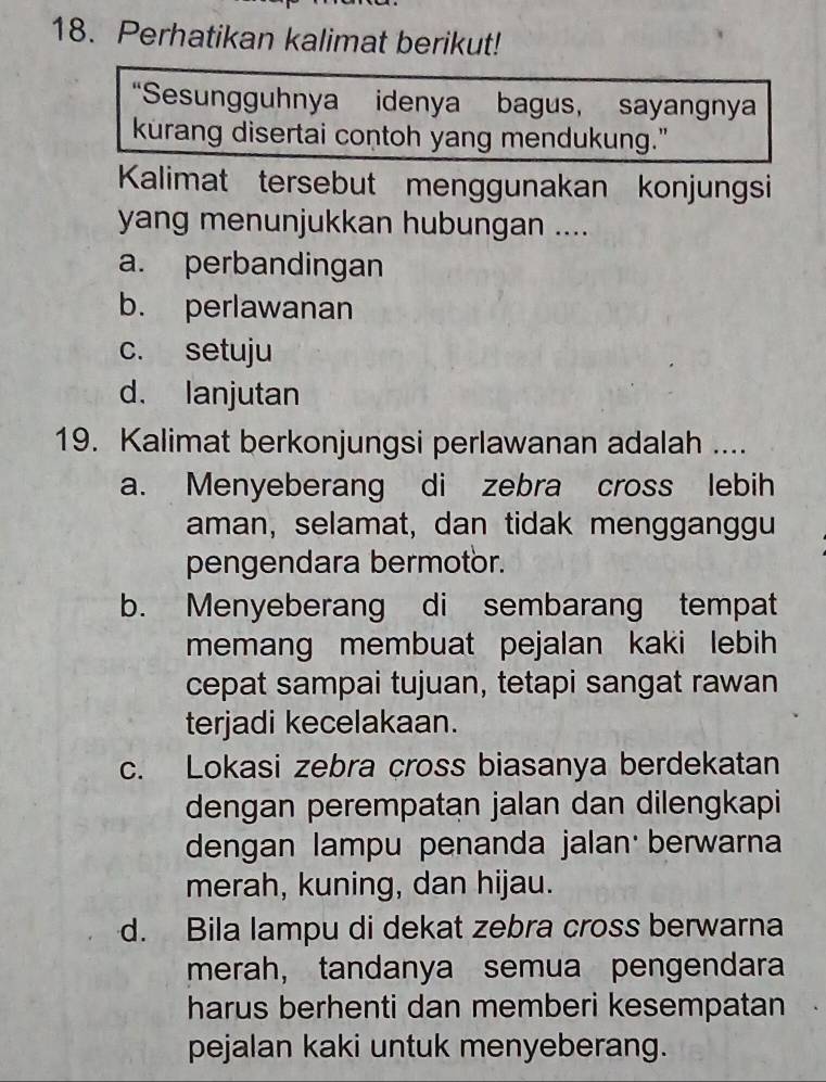 Perhatikan kalimat berikut! 
“Sesungguhnya idenya bagus, sayangnya 
kurang disertai contoh yang mendukung." 
Kalimat tersebut menggunakan konjungsi 
yang menunjukkan hubungan .... 
a. perbandingan 
b. perlawanan 
c. setuju 
d. lanjutan 
19. Kalimat berkonjungsi perlawanan adalah .... 
a. Menyeberang di zebra cross lebih 
aman, selamat, dan tidak mengganggu 
pengendara bermotor. 
b. Menyeberang di sembarang tempat 
memang membuat pejalan kaki lebih 
cepat sampai tujuan, tetapi sangat rawan 
terjadi kecelakaan. 
c. Lokasi zebra cross biasanya berdekatan 
dengan perempatan jalan dan dilengkapi 
dengan lampu penanda jalan berwarna 
merah, kuning, dan hijau. 
d. Bila lampu di dekat zebra cross berwarna 
merah, tandanya semua pengendara 
harus berhenti dan memberi kesempatan 
pejalan kaki untuk menyeberang.