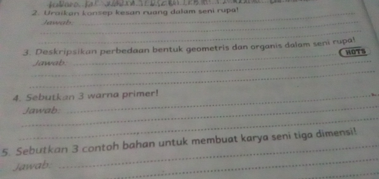 Uraikan konsep kesan ruang dalam seni rupa! 
_Jawab 
_ 
3. Deskripsikan perbedaan bentuk geometris dan organis dalam seni rupa! 
_HOTS 
_ 
_ 
jawab: 
_ 
4. Sebutkan 3 warna primer! 
_ 
Jawab: 
_ 
5. Sebutkan 3 contoh bahan untuk membuat karya seni tiga dimensi! 
_ 
Jawab: